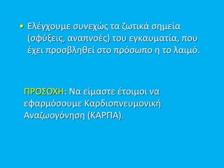 • Ελέγχουμε συνεχώς τα ζωτικά σημεία
(σφύξεις, αναπνοές) του εγκαυματία, που
έχει προσβληθεί στο πρόσωπο η το λαιμό.
ΠΡΟΣΟΧΗ: Να είμαστε έτοιμοι να
εφαρμόσουμε Καρδιοπνευμονική
Αναζωογόνηση (ΚΑΡΠΑ).
 