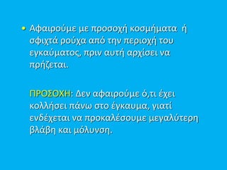 • Αφαιρούμε με προσοχή κοσμήματα ή
σφιχτά ρούχα από την περιοχή του
εγκαύματος, πριν αυτή αρχίσει να
πρήζεται.
ΠΡΟΣΟΧΗ: Δεν αφαιρούμε ό,τι έχει
κολλήσει πάνω στο έγκαυμα, γιατί
ενδέχεται να προκαλέσουμε μεγαλύτερη
βλάβη και μόλυνση.
 