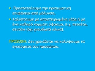 • Προστατεύουμε την εγκαυματική
επιφάνεια από μόλυνση.
• Καλύπτουμε με αποστειρωμένη γάζα ή με
ένα καθαρό κομμάτι ύφασμα, π.χ. πετσέτα,
σεντόνι (όχι χνουδωτά υλικά).
ΠΡΟΣΟΧΗ: Δεν χρειάζεται να καλύψουμε τα
εγκαύματα του προσώπου.
 
