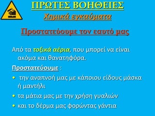 ΠΡΩΤΕΣ ΒΟΗΘΕΙΕΣ
Χημικά εγκαύματα
Από τα τοξικά αέρια, που μπορεί να είναι
ακόμα και θανατηφόρα.
Προστατεύουμε :
• την αναπνοή μας με κάποιου είδους μάσκα
ή μαντήλι
• τα μάτια μας με την χρήση γυαλιών
• και το δέρμα μας φορώντας γάντια
Προστατεύουμε τον εαυτό μας
 