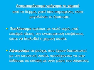Απομακρύνουμε γρήγορα το χημικό
από το δέρμα, γιατί όσο παραμένει, τόσο
μεγαλώνει το έγκαυμα:
• Ξεπλένουμε αμέσως με πολύ νερό, υπό
ελαφρά πίεση, την εγκαυματική επιφάνεια,
ώστε να διαλυθεί η χημική ουσία.
• Αφαιρούμε τα ρούχα, που έχουν διαποτιστεί
με την καυστική ουσία, προσέχοντας να μην
έλθουμε σε επαφή με υγιή μέρη του σώματος.
 