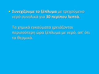 • Συνεχίζουμε το ξέπλυμα με τρεχούμενο
νερό συνολικά για 30 περίπου λεπτά.
Τα χημικά εγκαύματα χρειάζονται
περισσότερη ώρα ξέπλυμα με νερό, απ' ότι
τα θερμικά.
 