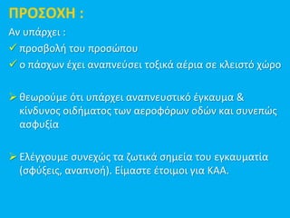 ΠΡΟΣΟΧΗ :
Αν υπάρχει :
 προσβολή του προσώπου
 ο πάσχων έχει αναπνεύσει τοξικά αέρια σε κλειστό χώρο
 θεωρούμε ότι υπάρχει αναπνευστικό έγκαυμα &
κίνδυνος οιδήματος των αεροφόρων οδών και συνεπώς
ασφυξία
 Ελέγχουμε συνεχώς τα ζωτικά σημεία του εγκαυματία
(σφύξεις, αναπνοή). Είμαστε έτοιμοι για ΚΑΑ.
 