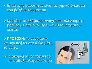 • Ιδιαίτερης βαρύτητας είναι το χημικό έγκαυμα
του βολβού του ματιού.
Κρατάμε τα βλέφαρα ανοιχτά και πλένουμε ο
βολβός με άφθονο νερό για 10 τουλάχιστον
λεπτά.
ΠΡΟΣΟΧΗ: Το νερό αυτό
να μην πέφτει στο άλλο μάτι,
το υγιές.
 Διακομίζεται το ταχύτερο
σε οφθαλμολογικό κέντρο
 