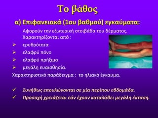 α) Επιφανειακά (1ου βαθμού) εγκαύματα:
Το βάθος
Αφορούν την εξωτερική στοιβάδα του δέρματος.
Χαρακτηρίζονται από :
 ερυθρότητα
 ελαφρύ πόνο
 ελαφρύ πρήξιμο
 μεγάλη ευαισθησία.
Χαρακτηριστικό παράδειγμα : το ηλιακό έγκαυμα.
 Συνήθως επουλώνονται σε μία περίπου εβδομάδα.
 Προσοχή χρειάζεται εάν έχουν καταλάβει μεγάλη έκταση.
 