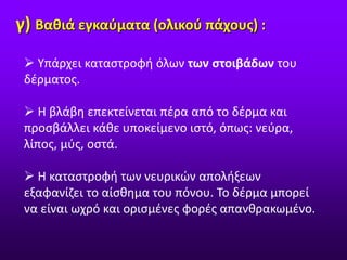 γ) Βαθιά εγκαύματα (ολικού πάχους) :
 Υπάρχει καταστροφή όλων των στοιβάδων του
δέρματος.
 Η βλάβη επεκτείνεται πέρα από το δέρμα και
προσβάλλει κάθε υποκείμενο ιστό, όπως: νεύρα,
λίπος, μύς, οστά.
 Η καταστροφή των νευρικών απολήξεων
εξαφανίζει το αίσθημα του πόνου. Το δέρμα μπορεί
να είναι ωχρό και ορισμένες φορές απανθρακωμένο.
 