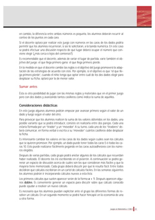 en cambio, la diferencia entre ambos números es pequeña, los alumnos deberán recurrir al
conteo de los puntos en cada cara.
Si el docente optara por realizar este juego con números en las caras de los dados podría
permitir que los alumnos recurrieran, si así lo solicitaran, a la banda numérica. En este caso
se podrá efectuar una discusión respecto de qué lugar deberá ocupar el número que con-
viene elegir (¿más cerca o lejos del comienzo?).
Es recomendable que el docente, además de variar el lugar de partida, varíe también el ob-
jetivo del juego: el que llega primero gana; el que llega primero pierde.
En la medida en que el docente cambie las reglas o el objetivo del juego promoverá la adap-
tación de las estrategias de acuerdo con éste. Por ejemplo, si el objetivo es que “el que lle-
ga primero pierde”, cuando el niño tenga que optar entre cuál de los dos dados elegir para
desplazar su ficha, optará por la de menor valor.

Sumar antes
Ésta es otra posibilidad de jugar con las mismas reglas y materiales que en el primer juego
pero con dos dados y avanzando tantos casilleros como indica la suma de aquéllos.

Consideraciones didácticas
En este juego algunos alumnos podrán empezar por avanzar primero según el valor de un
dado y luego según el valor del otro.
Para provocar que los alumnos realicen la suma de los valores obtenidos en los dados, una
posible variante que se podrá introducir, consiste en realizarla entre dos parejas. Cada una
estaría formada por un “tirador” y un “movedor”. A su turno, cada uno de los “tiradores” de-
berá comunicar, en forma verbal o escrita a su “movedor” cuántos casilleros debe desplazar
la ficha.
Es interesante cambiar los valores en las caras de los dados según cuáles sean los cálculos
que se quieren promover. Por ejemplo, un dado puede tener todas las caras 5 ó todas las ca-
ras 10. Esto puede realizarse fácilmente pegando en las caras autoadhesivos con los núme-
ros elegidos.
Después de varias partidas, cada grupo podrá anotar algunos de los cálculos que recuerdan
haber realizado. El docente los irá escribiendo en el pizarrón. A continuación se podrá ge-
nerar un espacio de discusión acerca de cuáles son los que consideran más fáciles y que la
mayoría tiene memorizado. Cada grupo deberá discutir por qué le resulta fácil. Entre todos
decidirán qué cálculos escribirían en un cartel de cálculos fáciles. En las semanas siguientes
los alumnos podrán ir incorporando cálculos nuevos a esta lista.
Los primeros cálculos que suelen aparecer serán de la forma a + 1. Después aparecen algu-
nos dobles. Es conveniente generar un espacio para discutir sobre que cálculo conocido
puede ayudar a resolver un nuevo cálculo.
Es necesario que los alumnos puedan explicitar ante el grupo las diferentes formas de re-
solver un cálculo. En un segundo momento se podrá hacer hincapié en la economía de una
u otra forma.


                                                                                  Juegos en Matemática • EGB 1   23
 