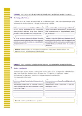 LENGUA | Textos ficcionales | Propuesta de actividades para posibilitar la producción escrita 
© 
© 
“El doctor Terribilis y su ayudante Fa m u l u s, t ra b a j a b a n 
secretamente desde hacía tiempo en un invento espantoso. 
Te r r i b i l i s, como su nombre lo indica, e ra un científico tan 
inteligente como malvado.” 
Propósito: Imaginar y producir por escrito textos literarios. Destinar tiempo para los diferentes procesos de la 
producción escrita:la planificación,la escritura y la revisión. 
LENGUA | Textos epistolares | Propuesta de actividades para posibilitar la producción escrita 
Cartas imaginarias 
- Leer cartas que estén en algunos cuentos (“Carta de Drácula a su tía” en Los imposibles, de Ema W o l f, S u d-a 
m e r i c a n a ;“La carta de Clarita a su mamá” en Clarita se va a la China, de Graciela Montes, C o l i h u e ) . 
- Inventar otras cartas posibles: entre objetos,entre personajes famosos,etcétera. 
- Continuar cartas imaginarias: 
© 
Propósito: Escritura de textos ficcionales y epistolares. 
Planeta Tierra ,15 de junio de ....... 
Estimado principito: 
Mi planeta es muy distinto al tuyo. Quisiera que sepas que 
me emocionó tu historia y .... 
Cómo sigue la historia 
Estos son inicios de cuentos de Gianni Rodari, de “Cuentos para jugar”. Lean cada comienzo. Elijan uno y 
cópienlo en el cuaderno. Imaginen y escriban cómo continúa la historia. 
© 
© 
Bosque Praderas Verdes, 11 de mayo de ....... 
Querido lobo: 
Te escribo para contarte cómo me sorprendió tu actitud. 
Cuando empezamos a conversar en el bosque, yo creí que 
eras mi amigo y luego... 
“Esta es la historia de la zanahoria más grande del mundo. 
Ya se ha contado de muy distintas maneras, pero para mí las 
cosas sucedieron así. Una vez, un hortelano plantó zanaho-rias. 
Las cultivó y…” 
“Reinaldo se cayó un día de la bicicleta y volvió a su casa con 
un enorme chichón en la frente. La tía con la que vivía (sus 
padres habían emigrado a Alemania en busca de trabajo) se 
asustó muchísimo. Era justamente de esas tías que se asus-tan 
por todo.” 
“Había una vez un perro que no sabía ladra r. No ladra b a ,n o 
m a u l l a b a , no mugía, no relinchaba, no sabía decir nada. E ra 
un perrito solitario, que había nacido en una región sin 
perros. Él ni se daba cuenta y los otros se lo hacían notar.” 
© 
 