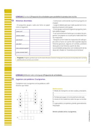 LENGUA | Escritura | Propuesta de actividades para posibilitar la producción escrita 
Historias divertidas 
- En pequeños grupos, cada uno tiene un papel 
como el siguiente: 
¿Quién era? 
¿Dónde estaba? 
¿Qué hacía? 
Propósito: Imaginar y producir por escrito textos literarios. Destinar tiempo para los procesos de la producción escrita:la 
planificación,la escritura y la revisión. 
Jugamos con palabras. Crucigramas. 
Completen este crucigrama con las palabras o defi-niciones 
que faltan. 
¿Qué dijo? 
¿Qué contestó la gente? 
¿Cómo terminó todo? 
- Comienzan contestando la primera pregunta en 
el papel. 
- Luego lo doblan para que nadie pueda leer la re s-puesta 
y lo pasan a otro grupo. 
- El otro grupo contesta la siguiente pregunta y tam-bién 
dobla el papel. 
-Y así sucesivamente hasta que se acaben las pre-guntas. 
Los papeles se cruzan,pero nadie debe leer 
las respuestas. 
- Después se leen todas las respuestas de cada gru-po 
como si fuese un cuento. Van a quedar algunas 
historias gra c i o s a s , algunas sin sentido, y también 
ideas para crear historias a partir de ellas. 
Las actividades propuestas son re e l a b o ración de las 
ideas de G. Rodari en “ G ramática de la fantasía”. 
LENGUA | Reflexión sobre el lenguaje | Propuesta de actividades 
Definiciones: 
1. Medio de transporte con dos ruedas y manubrio. 
2.................................................................................. 
3.................................................................................. 
4. Tiempo para jugar en la escuela fuera del aula. 
5. Líneas en los cuadernos sobre las que se escribe. 
6 .................................................................................. 
7. Lugar público con plantas y donde, g e n e ra l m e n t e, 
hay juegos. 
Armen ustedes otros crucigramas. 
1 3 
2 F 
T L 
4 R O 6 
E R F 
N L 
A 
5 N 
7 
 