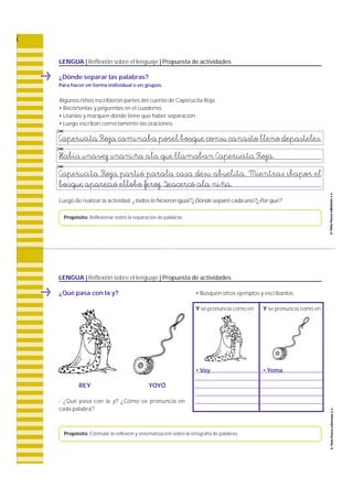 LENGUA | Reflexión sobre el lenguaje | Propuesta de actividades 
Algunos niños escribieron partes del cuento de Caperucita Roja. 
• Recórtenlas y péguenlas en el cuaderno. 
• Léanlas y marquen dónde tiene que haber separación. 
• Luego escriban correctamente las oraciones. 
Caperucita Roja caminaba porel bosque consu canasto lleno depasteles. 
Había unavez unaniña ala que llamaban Caperucita Roja. 
Caperucita Roja partió parala casa desu abuelita. Mientras ibapor el 
bosque apareció ellobo feroz. Seacercó ala niña. 
© 
© 
© 
Luego de realizar la actividad: ¿todos lo hicieron igual?¿Dónde separó cada uno?¿Por qué? 
Propósito: Reflexionar sobre la separación de palabras. 
LENGUA | Reflexión sobre el lenguaje | Propuesta de actividades 
• Busquen otros ejemplos y escríbanlos. 
Y se pronuncia como en Y se pronuncia como en 
• Voy • Yema 
¿Dónde separar las palabras? 
Para hacer en forma individual o en grupos. 
¿Qué pasa con la y? 
REY YOYÓ 
- ¿Qué pasa con la y? ¿Cómo se pronuncia en 
cada palabra ? 
Propósito: Estimular la reflexión y sistematización sobre la ortografía de palabras. 
 