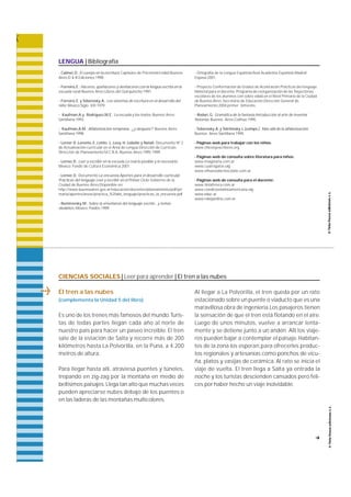 LENGUA | Bibliografía 
- Calmel,D.; El cuerpo en la escritura, Capítulos de Psicomotricidad;Buenos 
Aires;D & B Ediciones;1998. 
- Ferreiro, E.; Haceres, quehaceres y deshaceres con la lengua escrita en la 
escuela rural; Buenos Aires;Libros del Quirquincho;1991. 
- Ferreiro, E. y Teberosky, A.; Los sistemas de escritura en el desarrollo del 
niño; México;Siglo XXI;1979. 
- Kaufman,A.y Rodríguez,M.E.; La escuela y los textos; Buenos Aires; 
Santillana;1993. 
- Kaufman,A.M.; Alfabetización temprana...¿y después?; Buenos Aires; 
Santillana;1998. 
- Lerner D.,Lorente, E.,Lotito L.;Levy, H.;Lobello y Natali; Documento Nº 2 
de Actualización curricular en el Área de Lengua.Dirección de Currículo. 
Dirección de Planeamiento. M.C.B.A.;Buenos Aires;1995-1999. 
- Lerner, D.; Leer y escribir en la escuela.Lo real,lo posible y lo necesario; 
México; Fondo de Cultura Económica;2001. 
- Lerner, D.; Documento La encuesta.Aportes para el desarrollo curricular. 
Prácticas del lenguaje. Leer y escribir en el Primer Ciclo; Gobierno de la 
Ciudad de Buenos Aires;Disponible en: 
http://www.buenosaires.gov.ar/educacion/docentes/planeamiento/pdf/pri 
maria/aportes/areas/practica_%20del_lenguaje/practicas_la_encuesta.pdf 
- Nemirovsky, M.; Sobre la enseñanza del lenguaje escrito...y temas 
aledaños; México;Paidós;1999. 
- Ortografía de la Lengua Española;Real Academia Española;Madrid; 
Espasa;2001. 
- Proyecto Conformación de Grados de Aceleración.Prácticas del lenguaje. 
Material para el docente. Programa de reorganización de las Trayectorias 
escolares de los alumnos con sobre edad,en el Nivel Primario de la Ciudad 
de Buenos Aires. Secretaría de Educación,Dirección General de 
Planeamiento;2004;primer bimestre. 
- Rodari,G.; Gramática de la fantasía.Introducción al arte de inventar 
historias; Buenos Aires;Colihue;1995. 
- Teberosky, A. y Tolchinsky, L.(comps.) ; Más allá de la alfabetización; 
Buenos Aires;Santillana;1995. 
- Páginas web para trabajar con los niños: 
www.chicosyescritores.org 
- Páginas web de consulta sobre literatura para niños: 
www.imaginaria.com.ar 
www.cuatrogatos.org 
www.elhuevodechocolate.com.ar 
- Páginas web de consulta para el docente: 
www.tintafresca.com.ar 
www.coedicionlatinoamericana.org 
www.educ.ar 
www.nalejandria.com.ar 
CIENCIAS SOCIALES | Leer para aprender | El tren a las nubes 
El tren a las nubes 
(complementa la Unidad 5 del libro) 
Es uno de los trenes más famosos del mundo.Turis-tas 
de todas partes llegan cada año al norte de 
nuestro país para hacer un paseo incre í b l e. El tre n 
sale de la estación de Salta y re c o r re más de 200 
kilómetros hasta La Polvorilla, en la Puna, a 4.200 
metros de altura. 
Pa ra llegar hasta allí, a t raviesa puentes y túneles, 
t repando en zig-zag por la montaña en medio de 
bellísimos paisajes. Llega tan alto que muchas veces 
pueden apreciarse nubes debajo de los puentes o 
en las laderas de las montañas multicolore s. 
Al llegar a La Polvorilla, el tren queda por un ra t o 
estacionado sobre un puente o viaducto que es una 
maravillosa obra de ingeniería.Los pasajeros tienen 
la sensación de que el tren está flotando en el aire. 
Luego de unos minutos, vuelve a arrancar lenta-mente 
y se detiene junto a un andén. Allí los viaje-ros 
pueden bajar a contemplar el paisaje. H a b i t a n-tes 
de la zona los espera n ,p a ra ofrecerles produc-tos 
regionales y artesanías como ponchos de vicu-ñ 
a , platos y vasijas de cerámica. Al rato se inicia el 
viaje de vuelta. El tren llega a Salta ya entrada la 
noche y los turistas descienden cansados pero feli-ces 
por haber hecho un viaje inolvidable. 
f 
 