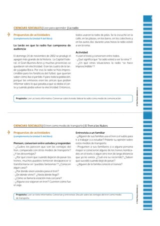 CIENCIAS SOCIALES | Leer para aprender | La radio 
Propuestas de actividades 
(complementa la Unidad 9 del libro) 
La tarde en que la radio fue campeona de 
audiencia 
El domingo 24 de noviembre de 2002 se produjo el 
apagón más grande de la historia. La Capital Fe d e-ra 
l , el Gran Buenos A i res y muchas provincias se 
quedaron sin electricidad. Eran las cuatro de la tar-de 
y jugaba Boca. Por eso, la radio se hizo impre s-cindible 
para los fanáticos del fútbol, que querían 
saber cómo iba el partido. Y para toda la población, 
porque las emisoras eran las únicas que podían 
informar sobre lo que pasaba,a qué se debía el cor-te 
y cuándo podía volver la electricidad. E n t o n c e s , 
todos usaron la radio de pilas. Se la escuchó en la 
c a l l e, en las plazas, en los bare s , en los colectivos y 
en los autos. A s í , d u rante unas horas la radio volvió 
a ser la reina. 
Actividad 
• Lean el texto y conversen entre todos. 
- ¿Qué significa que “la radio volvió a ser la reina”? 
- ¿En qué otras situaciones la radio “se hace 
imprescindible”? 
Propósito: Leer un texto informativo. Conversar sobre lo leído.Valorar la radio como medio de comunicación. 
CIENCIAS SOCIALES | El tren como medio de transporte | El Tren a las Nubes 
Propuestas de actividades 
(complementa la Unidad 5 del libro) 
P i e n s e n , conversen entre ustedes y respondan 
- ¿Cuáles les parecen que son las ventajas del 
t re n , c o m p a rado con otros medios de tra n s p o r t e ? 
¿Y las desventajas? 
- ¿Por qué creen que cuando dejaron de pasar los 
t re n e s , muchos pueblos temieron desaparecer o 
t ransformarse en “pueblos fantasmas”? ¿Conocen 
algún caso? 
- ¿Por donde viven ustedes pasa el tren? 
- ¿De dónde viene? ¿Hasta dónde llega? 
- ¿Cómo se llama la estación más cercana? 
- ¿Alguna vez viajaron en tren? Cuenten cómo fue 
el viaje. 
Entrevista a un familiar 
- ¿Alguien de sus familias usa el tren o el subte para 
ir a trabajar o a estudiar? Pídanle su opinión sobre 
estos medios de transporte. 
- Pregunten a sus familiares o a alguna persona 
mayor si conocieron alguno de los trenes nombra-dos 
en el texto, o algún otro tren de larga distancia 
que ya no exista. ¿Cuál era su recorrido? ¿Saben 
qué sucedió cuando dejó de pasar? 
- ¿Alguien de la familia conoció el tranvía? 
Propósito: Leer un texto informativo. Conversar y entrevistar. Discutir sobre las ventajas del tren como medio 
de transporte. 
 