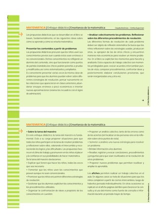 MATEMÁTICA | Enfoque didáctico | Enseñanza de la matemática 
Las propuestas didácticas que se desarrollan en el libro se 
b a s a n , f u n d a m e n t a l m e n t e, en las siguientes ideas sobre 
cómo se aprende y cómo se enseña matemática. 
Presentar los contenidos a partir de problemas 
Las propuestas didácticas procuran que los niños usen sus 
conocimientos previos aun cuando éstos sean erróneos o 
no convencionales. Dichos conocimientos no reflejarán un 
dominio del contenido, sino que funcionarán como puntos 
de partida.Usándolos,los chicos podrán ponerlos a prueba 
y modificarlos,así como sistematizarlos y ampliarlos. 
Es conveniente presentar varias veces la misma clase de 
problemas para que los alumnos puedan volver sobre dife-rentes 
estrategias de re s o l u c i ó n , pensar nuevamente en 
las relaciones que aparecieron en clases anteriore s ,a b a n-donar 
ensayos erróneos o poco económicos e intentar 
nuevas aproximaciones (véanse los recuadros con el signo 
de admira c i ó n ) . 
Claudia Broitman – Cinthia Kuperman 
• Analizar colectivamente los problemas. R e f l e x i o n a r 
sobre los diferentes procedimientos de resolución. 
Las diferentes formas de resolución de cada problema 
deben ser objeto de reflexión sistemática.Se busca que los 
niños reflexionen sobre las estrategias usadas, p r o d u z c a n 
o t ra s , se apropien de las de otros chicos y encuentre n 
m a n e ras más económicas para resolver un mismo proble-m 
a . En el libro se explicitan los momentos para hacerlo y 
a n a l i z a r l o. Estos espacios de trabajo colectivo son momen-tos 
privilegiados para : evocar acuerd o s ,i n t e rcambiar pun-tos 
de vista, c o m p a rar procedimientos, confrontar ideas y 
posteriormente elaborar conclusiones provisorias, q u e 
serán reorganizadas una y otra vez. 
f 
MATEMÁTICA | Enfoque didáctico | Enseñanza de la matemática 
• Sobre la tarea del maestro 
En este enfoque didáctico, la tarea del maestro es funda-m 
e n t a l . Está a su cargo proponer situaciones para que 
todos los niños participen en la tarea de resolver problemas 
y reflexionen sobre ellos, v a l o rando el intercambio y re c o-nociendo 
los logros y las dificultades. Las propuestas favo-recen 
el clima de trabajo y promueven en los niños el placer 
y la confianza en sus posibilidades de hacer matemática. 
De la tarea del maestro destacamos: 
• Explicar qué tienen que hacer los niños, todas las veces 
que sea necesario. 
• Fomentar que los niños usen los conocimientos que 
poseen aunque no sean convencionales. 
• Promover que los niños encuentren diferentes estrategias 
de resolución. 
• Gestionar que los alumnos expliciten los conocimientos y 
los procedimientos utilizados. 
• Organizar la confrontación de ideas a propósito de los 
conocimientos en cuestión. 
• Proponer un análisis colectivo, tanto de los errores como 
de los aciertos (sin focalizar en las personas sino en la refle-xión 
sobre otros puntos de vista). 
• Someter a análisis una nueva estrategia para re s o l v e r 
un problema. 
• Brindar información a los alumnos. 
• Resaltar, re g i s t rar y evocar conclusiones, p r o c e d i m i e n t o s 
y preguntas para que sean reutilizados en la resolución de 
otros problemas. 
• Proponer nuevos problemas que permitan reutilizar y 
ampliar lo aprendido. 
Los a f i c h e s permiten realizar un trabajo colectivo en el 
a u l a . En algunos casos se trata de situaciones para que los 
niños completen a partir de ciertos interc a m b i o s , luego de 
haberlos pensado individualmente. En otras ocasiones se 
replican en el afiche páginas del libro para favorecer la con-sulta 
y el uso del mismo como fuente de consulta e infor-mación 
durante un período mayor de tiempo. 
 