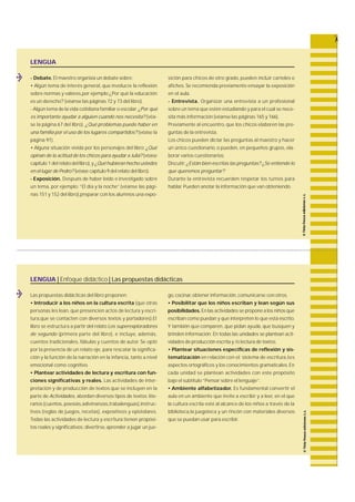 LENGUA | Enfoque didáctico | Las propuestas didácticas 
Las propuestas didácticas del libro proponen: 
• Introducir a los niños en la cultura escrita (que otras 
personas les lean, que presencien actos de lectura y escri-tura, 
que se contacten con diversos textos y portadores).El 
libro se estructura a partir del relato Los superexploradores 
de segundo ( p r i m e ra parte del libro), e incluye, a d e m á s , 
cuentos tra d i c i o n a l e s , fábulas y cuentos de autor. Se optó 
por la presencia de un relato eje, p a ra rescatar la significa-ción 
y la función de la narración en la infancia, tanto a nivel 
emocional como cognitivo. 
• Plantear actividades de lectura y escritura con fun-ciones 
significativas y reales. Las actividades de inter-p 
retación y de producción de textos que se incluyen en la 
parte de A c t i v i d a d e s, a b o rdan diversos tipos de textos: l i t e-rarios 
(cuentos, p o e s í a s ,a d i v i n a n z a s ,t ra b a l e n g u a s ) ,i n s t r u c-tivos 
(reglas de juegos, re c e t a s ) , expositivos y epistolare s. 
Todas las actividades de lectura y escritura tienen propósi-tos 
reales y significativos: d i v e r t i r s e, a p render a jugar un jue-g 
o, c o c i n a r, obtener información,comunicarse con otros. 
• Posibilitar que los niños escriban y lean según sus 
p o s i b i l i d a d e s. En las actividades se propone a los niños que 
escriban como puedan y que interpreten lo que está escrito. 
Y también que compare n , que pidan ayuda, que busquen y 
brinden información. En todas las unidades se plantean acti-vidades 
de producción escrita y /o lectura de textos. 
• Plantear situaciones específicas de reflexión y sis-tematización 
en relación con el sistema de escritura ,l o s 
aspectos ortográficos y los conocimientos gramaticales. En 
cada unidad se plantean actividades con este propósito 
bajo el subtítulo “Pensar sobre el lenguaje”. 
• Ambiente alfabetizador. Es fundamental convertir el 
aula en un ambiente que invite a escribir y a leer, en el que 
la cultura escrita esté al alcance de los niños a través de la 
biblioteca,la juegoteca y un rincón con materiales diversos 
que se puedan usar para escribir. 
LENGUA 
- Debate. El maestro organiza un debate sobre: 
• Algún tema de interés genera l , que involucre la re f l e x i ó n 
sobre normas y valores,por ejemplo:¿Por qué la educación 
es un derecho? (véanse las páginas 72 y 73 del libro). 
- Algún tema de la vida cotidiana familiar o escolar: ¿Por qué 
es importante ayudar a alguien cuando nos necesita? (véa-se 
la página 67 del libro). ¿Qué problemas puede haber en 
una familia por el uso de los lugares compartidos? (véase la 
página 91). 
• Alguna situación vivida por los personajes del libro: ¿Qué 
opinan de la actitud de los chicos para ayudar a Julia? ( v é a s e 
capítulo 1 del relato del libro), y ¿Qué hubieran hecho ustedes 
en el lugar de Pedro? (véase capítulo 9 del relato del libro). 
- Exposición. Después de haber leído e investigado sobre 
un tema, por ejemplo: “El día y la noche” (véanse las pági-nas 
151 y 152 del libro),preparar con los alumnos una expo-sición 
para chicos de otro gra d o, pueden incluir carteles o 
a f i c h e s. Se recomienda previamente ensayar la exposición 
en el aula. 
- Entrevista. O rganizar una entrevista a un profesional 
sobre un tema que estén estudiando y para el cual se nece-sita 
más información (véanse las páginas 165 y 166). 
P reviamente al encuentro, que los chicos elaboren las pre-guntas 
de la entrevista. 
Los chicos pueden dictar las preguntas al maestro y hacer 
un único cuestionario, o pueden, en pequeños grupos, e l a-borar 
varios cuestionarios. 
Discutir: ¿Están bien escritas las preguntas? ¿Se entiende lo 
que queremos preguntar? 
D u rante la entrevista re c u e rden respetar los turnos para 
hablar. Pueden anotar la información que van obteniendo. 
 