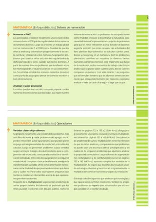 MATEMÁTICA | Enfoque didáctico | Sistema de numeración 
MATEMÁTICA | Enfoque didáctico | Operaciones 
Variadas clases de problemas 
Se propone inicialmente una revisión de los problemas más 
sencillos de suma y resta: problemas de agre g a r, re u n i r, 
p e rd e r, re t r o c e d e r, quitar apuntando a que puedan poner 
en juego estrategias variadas de re s o l u c i ó n ,e n t re ellas los 
c á l c u l o s. Luego se presentan problemas cuyos sentidos 
exigen un mayor trabajo a los alumnos tanto para la com-p 
rensión del enunciado, como para la resolución e identifi-cación 
del cálculo. Entre ellos los que proponen averiguar el 
estado inicial, c o m p a rar o buscar la diferencia, averiguar la 
transformación sucedida. Otros tienen información innece-saria 
con la finalidad de que puedan determinar qué datos 
usar y cuáles no. Pa ra todos se proponen preguntas que 
tienden a instalar un intercambio acerca de qué opera c i o-nes 
permiten resolverlos. 
Respecto de la m u l t i p l i c a c i ó n se presentan problemas de 
series proporcionales. Inicialmente se pretende que los 
niños puedan resolverlos con dibujos, p a l i t o s , n ú m e r o s 
(véanse las páginas 132 a 137 y 233 del libro), y luego, p r o-g 
re s i v a m e n t e, se propone el uso de escrituras multiplicati-vas 
(véanse las páginas 153 a 162 del libro). Una colección 
de problemas de suma y multiplicación tienen la intención 
de que los niños analicen y compara ren en qué problemas 
se puede usar una escritura aditiva y multiplicativa y en 
cuáles no. Se proponen problemas que apuntan a analizar 
la propiedad conmutativa. Los problemas de o r g a n i z a c i o-nes 
rectangulares y de c o m b i n a t o r i a (véanse las páginas 
153 a 162 del libro), apuntan a ampliar los sentidos de la 
m u l t i p l i c a c i ó n . Se espera que los niños los resuelvan usan-do 
estrategias diversas y reconozcan progresivamente la 
multiplicación como un nuevo recurso para su resolución. 
El trabajo colectivo apunta a que analicen qué estrategias y 
qué operaciones permiten re s o l v e r l o s. También se propo-nen 
problemas de r e p a r t o p a ra ser resueltos por estra t e-gias 
variadas sin presentar el cálculo. 
Números al 1000 
Las actividades proponen inicialmente una revisión de los 
números hasta el 200 y de las regularidades de los números 
de tamaños diversos. Luego se presenta un trabajo global 
con los números del 1 al 1000 con la finalidad de que los 
niños a analicen y sistematicen progresivamente la lectura, 
la escritura y el orden de estos números. Se proponen pro-blemas 
para que los niños estudien las regularidades de 
dicha porción de la serie, cuando aún no los dominan. A 
partir de resolver diversos problemas y de la reflexión sobre 
los mismos podrán producirse avances en sus conocimien-t 
o s. Se enfatiza el rol de los números redondos (o nudos) 
como punto de apoyo para pensar en cómo se escriben o 
leen otros números. 
Analizar el valor posicional 
Los niños pueden leer, e s c r i b i r, c o m p a rar y operar con los 
números desconociendo aún las reglas que rigen nuestro 
sistema de numeración.Los problemas de esta parte tienen 
como finalidad empezar a desentrañar la naturaleza p o s i-cional 
del sistema.Se presentan un conjunto de problemas 
p a ra que los niños reflexionen acerca del valor de las cifra s 
según la posición que éstas ocupan. Las actividades del 
libro plantean la problemática de calcular cuántos unos, 
dieces y cienes hay en un número. Si bien los problemas 
planteados permiten ser resueltos de diversas formas 
( s u m a n d o, c o n t a n d o, e t c é t e ra ) , será importante que luego 
de la re s o l u c i ó n , en los momentos de trabajo colectivo se 
analice que se puede saber cuántos unos, dieces y cienes 
componen un número “con sólo mira r l o ” . Las pre g u n t a s 
que se formulan tienden a que los alumnos tomen concien-cia 
de que, independientemente del contexto, es posible 
analizar el valor de cada cifra según el lugar que ocupa. 
 
