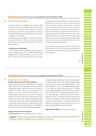 MATEMÁTICA| Sistema de Numeración | Estudiar números hasta el 1000 
Propuestas de actividades 
Se incluye un afiche con una grilla de números hasta el 1000 
con la intención de que sea utilizado durante un largo perío-do 
de tiempo como fuente de información y de consulta 
autónoma por parte de los niños, y para que sea utilizado 
en el planteo de una gran variedad de problemas de los que 
se proponen a continuación. 
Los alumnos tienen, en la página 231 del libro, dos grillas y 
una recta numérica para consulta, control de escrituras y 
problemas de orden y nuevos problemas que en el libro o 
aquí se proponen. 
• Dictados para intercambiar 
Les dicto números entre 1 y 1000 que todavía ustedes no 
están muy seguros de cómo se escriben. Escríbanlos uno 
abajo del otro. (Los números pueden ser 202 – 220 – 222 – 
200 - 212). Primero los voy a leer. Luego los voy a releer para 
que ustedes los escriban.La tercera vez que los leo ustedes 
pueden marcar con una cruz cuáles no están seguros de 
cómo se escriben. Cuando los niños terminan, se escriben 
en el pizarrón todas las escrituras de cada número sin dar 
pista a los alumnos de cuáles son corre c t a s. Ustedes no 
pueden decir cuál les parece que está bien.Van a decir cuá-les 
de las que están en el pizarrón les parece que no son 
adecuadas y por qué. Voy a decir nuevamente los que dicté 
todas las veces que sea necesario. Cuando terminemos de 
discutir vamos a ver si nos ponemos de acuerdo, y si tene-mos 
dudas lo seguiremos pensando. 
Esta actividad se re i t e ra durante varios días hasta que los 
niños dominen la escritura de dicha serie. Se re g i s t ran las 
conclusiones de los debates para que sean recuperadas en 
clases siguientes. 
MATEMÁTICA | Sistema de Numeración | Estudiar números hasta el 1000 
Propuestas de actividades 
Escribir números para decir cómo se llaman 
Voy a escribir tres números en el pizarrón entre 1 y 1000 que 
todavía ustedes no están muy seguros de cómo se llaman. 
Cada pareja (se sugiere organizar parejas de conocimientos 
p r ó x i m o s ) va a pensar cómo cree que se llaman y lo va a 
escribir con letras. (Los números pueden ser 333 – 330 - 
3 0 3 ) . Cuando los niños terminan se escriben en el pizarrón 
todas las escrituras de cada número sin dar pista a los alum-nos 
de cuáles son corre c t a s. Ustedes no pueden decir cuál 
les parece que está bien. Van a decir cuáles de las que están 
en el pizarrón les parece que no son adecuadas y por qué. 
Cuando terminemos de discutir vamos a ver si nos ponemos 
de acuerdo, y si tenemos dudas lo seguiremos pensando. 
Juego de adivinación de un número 
Consigna sugerida: Pensé un número y lo voy a escribir en 
f 
este papel para que nadie lo vea. Ustedes tienen que adivi-nar 
de qué número se trata.Para eso les voy a dar una pista: 
está entre el 1 y el 500. Pueden hacer preguntas. Yo sólo 
puedo responder “ s í ”o “ n o ” . Por ejemplo, pueden pregun-tar 
“¿es mayor que 150? ¿Está entre 400 y 500?” Luego de 
varias respuestas pueden arriesgar qué número piensan 
que es. Pa ra las primeras etapas del juego los chicos pue-den 
tener disponibles rectas numéricas con los números 
redondos escritos e ir marcando los números posibles para 
facilitar el control.Podrán realizar estas actividades aunque 
no dominen la serie numérica, su intención es justamente 
explorar dicha porción de la serie. Será necesario reiterar el 
juego y ajustar progresivamente las preguntas. 
Grillas hasta el 1000 (como se propone en el libro). 
Propósito: Presentar situaciones variadas que involucren leer, escribir, comparar, ordenar números del 1 al 1000,con la 
finalidad de estudiar sus regularidades y apuntar al dominio de dicho campo. 
 
