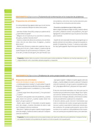 MATEMÁTICA| Operaciones | Tratamiento de la información en la resolución de problemas 
Propuestas de actividades 
En estos problemas hay algunos datos que no son necesa-rios 
para resolverlos. Marquen los datos innecesarios. 
- Juan tiene 18 años.Tiene $20 y compra un cuaderno de $3, 
¿cuánto dinero le queda? 
- Milagros vive en el piso 8 y en su casa tiene 3 canarios y 
dos gatos. ¿Cuántas mascotas tiene? 
- Federico compró dos libros de aventuras y tres de histo-r 
i e t a s. Uno de esos libros tiene 23 páginas. ¿ C u á n t o s 
libros tiene? 
- Malena tiene 20 pesos y compra dos cuadernos. Hay cua-dernos 
de $2, $3 y $4. ¿Cuáles compra? ¿Cuánto le dan de 
vuelto? Después de que los alumnos lo resolvieron: ¿Cuán-to 
les dio? ¿A todos les dio igual? ¿Por qué? Analizar que 
este problema, como otros, tiene muchas soluciones posi-bles. 
Registrar las conclusiones del intercambio. 
- Presentar un problema al que le falta un dato 
María compró una lapicera.Pagó con $20,¿cuánto le dieron 
de vuelto? ¿Pudieron resolver este problema? ¿Por qué? 
Agréguenle a este problema lo que les parezca necesario 
para resolverlo. 
- A partir de este enunciado formulen una pregunta que se 
pueda contestar con esos datos y una que no se pueda res-ponder. 
En la plaza hay 12 nenas, 11 varones y cuatro abue-las. 
Hay 5 gatos jugando. Hay 8 nenas que tienen bicicletas. 
Propósito: Analizar datos necesarios e innecesarios para resolver problemas. Problemas con muchas soluciones y con 
ninguna.Relación entre enunciados,cálculos,preguntas y respuestas. 
MATEMÁTICA| Operaciones | Problemas de series proporcionales y de reparto 
Propuestas de actividades 
(antes de introducir el signo de multiplicar) 
- ¿Cuántas patas tienen 3 arañas? ¿Y cuatro arañas? Luego de 
re s o l v e r l o s :Comparemos las diferentes formas que utilizaron. 
- ¿Cuántas paletas tienen 3 ventiladores? ¿Y cinco ventila-dores? 
- ¿Cuántas orejas tienen diez personas? ¿Y tres personas? 
¿Y cuatro? 
- Resuelvan como puedan estos dos problemas: ¿ C u á n t a s 
patas tienen tres perros? ¿Cuántas ruedas tienen tres 
autos? ¿En qué se parecen? 
- Analía quiere repartir 12 chocolates en partes iguales 
entre dos amigos. ¿Cuántos chocolates les dará a cada 
uno? Comparen cómo los resolvieron. 
- Mary tiene 17 globos y los quiere repartir en partes iguales 
entre dos amigos ¿Cuántos les dará a cada uno? Comparen 
cómo los resolvieron. 
- Juan quiere repartir 11 alfajores en partes iguales entre dos 
a m i g o s. ¿Cuántos alfajores les dará a cada uno? Comparen 
cómo los resolvieron. ¿En qué se parece al problema ante-rior? 
¿Hay alguna diferencia? ¿Qué pasó con el que sobró? 
El docente intervendrá alentando a los niños para que los 
resuelvan por procedimientos propios: d i b u j a r, hacer ra y i t a s , 
usar números. También favorecerá el intercambio y la comu-nicación 
de las estrategias utilizadas, y fomentará la re u t i l i z a-ción 
de procedimientos usados por los compañeros. 
El docente además puede intervenir mostrándoles que 
están en condiciones de resolver una gran gama de proble-mas, 
aun cuando no aprendieron todavía qué cálculos pue-den 
re s o l v e r l o s. Por ejemplo, podrá proponer que los niños 
escriban en sus cuadernos: estos problemas no los resolve-mos 
con cuentas pero los podemos hacer y nos salen bien. 
Propósito: Resolver problemas de series proporcionales y de reparto por diferentes procedimientos. Comparar formas 
de resolución.Analizar en los problemas de reparto si el resto se puede o no se puede partir. 
 