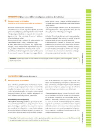 MATEMÁTICA | Operaciones | Diferentes tipos de problemas de multiplicar 
Propuestas de actividades 
(cuando ya se ha introducido el signo de multiplicar) 
Resuelvan estos problemas como puedan: 
• Juan tiene en su quiosco 15 paquetes de figuritas. Si en cada 
paquete tiene 5 figuritas ¿cuántas figuritas tiene para vender? 
• Se quiere poner baldosas en un pasillo de la escuela. S e 
pueden armar 4 filas y en cada fila entran 7 baldosas. 
¿Cuántas baldosas entran? 
• En un almacén hay 8 paquetes de rollos de cocina. E n 
cada paquete entran 4 rollos. ¿Cuántos rollos hay? 
• Marta quiere forrar su cuaderno. Hay papeles rojos, 
naranjas y verdes. Y puede poner etiquetas blancas y celes-tes. 
¿Cuántas combinaciones diferentes puede hacer? 
• José tiene una fiambrería y decide vender sandwiches en 
la puerta de la escuela. Tiene pan negro y pan blanco, 
j a m ó n , salame y queso. ¿Cuántas combinaciones diferen-tes 
puede ofrecer si en cada sándwich sólo puede poner un 
tipo de fiambre? 
• Un pelotazo rompió todos los vidrios de una ventana de 
vidrio repartido. Tenía 8 filas de pequeños vidrios. En cada 
fila hay 3.¿Cuántos vidrios hay que encargar? 
Al finalizar: Relean los problemas y sus resoluciones. ¿ C u á-les 
podrían agrupar? ¿Qué tuvieron en cuenta? Tengan en 
cuenta en qué se parecen y en qué se diferencian. 
El docente alentará el análisis en términos de la clase de 
problemas (son problemas de muchos números re p e t i d o s , 
son problemas de combinar, de filas y columnas, e t c é t e ra ) , 
y no en relación al contexto de los mismos (son del super-m 
e rc a d o, son de números chicos). Comparen con los pro-blemas 
y las preguntas de la Unidad 7 del libro. 
Propósito: Resolver problemas de combinatoria,de series proporcionales,de organizaciones rectangulares. Analizar y 
clasificar problemas. 
MATEMÁTICA | El estudio del espacio 
Propuestas de actividades 
Estas actividades para trabajar la enseñanza del espacio, 
completan las que se proponen en el libro. Se re c o m i e n d a 
estudiar el tema durante dos o tres semanas, en lugar de 
realizar actividades aisladas. La intención de continuidad 
d u rante un conjunto de clases seguidas, apunta a que los 
niños puedan profundizar y reutilizar lo aprendido. 
Actividades (para varias clases) 
• Reproducir una configura c i ó n : dos grupos con los mis-mos 
elementos (animales de una granja,una escena en una 
plaza,etcétera) y una hoja blanca lisa.Los alumnos rotan en 
dos roles:dictar las instrucciones o interpretar las recibidas 
y reconstruir la escena. Un grupo arma una escena con los 
objetos sobre su hoja sin que el otro grupo vea la configura-c 
i ó n . Dictan oralmente al otro grupo la ubicación de cada 
objeto, de manera tal que pueda reproducir la escena en su 
h o j a . Al finalizar el dictado deben comparar con el modelo 
p a ra observar si lograron que quedara igual. Se re f l e x i o n a 
sobre criterios y recomendaciones para dictar mejor. 
• Representar recorridos:se entrega a los alumnos un pla-no 
con manzanas cercanas a la escuela para que represen-ten 
re c o r r i d o s. Por ejemplo, de la escuela a la plaza, a la 
b i b l i o t e c a , al merc a d o, caminos que hacen los alumnos de 
sus casas a la escuela, e t c é t e ra . Se les propondrá, a d e m á s 
de producir, que realicen un recorrido marcado en un plano 
e l a b o rado por otros. Será necesario un trabajo de análisis 
de producciones e interpretaciones para que progre s i v a-mente 
empiecen a considerar re f e re n c i a s , puntos de vista, 
códigos establecidos,etcétera. 
Propósito: Problemas de comunicación escrita y grafica de ubicaciones,posiciones,trayectos,recorridos. Interpretación 
y producción de planos diversos. Análisis de sistemas de referencias. 
 