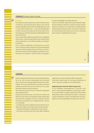 LENGUA | Enfoque didáctico | Leer 
Lectura 
Un propósito fundamental de la escuela es formar lectore s 
c o m p e t e n t e s , que participen de la cultura escrita. Una de 
las particularidades del período de la alfabetización inicial 
—como sostiene Delia Lerner— es que los niños apre n d e n 
a actuar como lectores,a saber acerca de los textos al mis-mo 
tiempo que están descubriendo la alfabeticidad del sis-tema 
de escritura. 
No se trata de que los alumnos aprendan a leer y luego lean 
textos re a l e s , sino de que aprendan a leer, leyendo textos 
re a l e s ,s i g n i f i c a t i v o s , con sentido para ellos y con propósi-tos 
diversos. 
Leer es construir significado en interacción con un texto 
e s c r i t o. Tanto los lectores expertos como los principiantes 
usan las mismas estrategias al leer. La lectura es una inter-acción 
permanente entre anticipación y verificación. E n s e-ñar 
a leer no es enseñar a “ s o n o r i z a r ”l e t ra s , sino ayudar a 
los chicos a desplegar estrategias de lectura. 
Al leer no recorremos todas las letras,sino solamente algu-nas 
que permiten confirmar o rechazar nuestras anticipa-c 
i o n e s. Es central tener en cuenta esto en la alfabetización 
i n i c i a l , porque mientras los niños construyen y descubre n 
las características del sistema de escritura , se esfuerzan 
para construir los significados de los textos. 
f 
LENGUA 
Según el propósito de la lectura,se lee de manera diferente. 
No se lee con la misma exhaustividad una receta para 
hacer una torta, que una guía telefónica para buscar infor-m 
a c i ó n . Por eso, es importante que en el aula se ofre z c a n 
variadas situaciones de lectura : en silencio y en voz alta, 
exhaustiva o parcial, relectura,etcétera. 
Aun cuando los niños ya leen por sí mismos,es importante 
que el maestro les lea. 
Cuando el maestro lee, pone a los niños en contacto con 
textos a los que ellos aún no pueden acceder solos,porque 
son textos más complejos y extensos. Cuando el maestro 
lee frente a los alumnos es un “modelo de lector”. Por eso, 
se recomienda: 
- Que diga a los alumnos algunas de las decisiones toma-das: 
por qué eligió ese texto, qué siente al leerlo, etcétera. 
- Que les dé información complementaria sobre el texto. 
- Que relea a los alumnos las partes que ellos considera n 
importantes o que les resultan de difícil comprensión. 
Como todo maestro sabe, el criterio para seleccionar los 
textos es que sean variados y ricos en información. 
Importancia de conversar sobre lo que se lee 
En las actividades encabezadas por “Conversen entre 
t o d o s ” , nos proponemos legitimar un tiempo para comen-tar 
los textos leídos, compartir impre s i o n e s ,i n t e rc a m b i a r 
información sobre el contenido, los autore s , confrontar y 
verificar información, e t c é t e ra . El propósito de estas activi-dades 
es construir significados en la interacción con otros. 
 