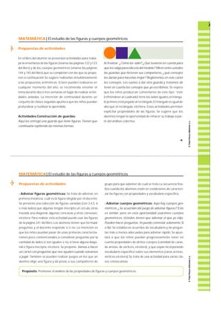 MATEMÁTICA| El estudio de las figuras y cuerpos geométricos 
Propuestas de actividades 
En el libro del alumno se presentan actividades para tra b a-jar 
la enseñanza de las figuras (véanse las páginas 122 y 123 
del libro) y de los cuerpos geométricos (véanse las páginas 
144 y 145 del libro),que se completan con las que se propo-nen 
a continuación.Se sugiere realizarlas simultáneamente 
a las propuestas aritméticas. Si bien pueden realizarse en 
cualquier momento del año, se recomienda enseñar el 
tema durante dos o tres semanas en lugar de realizar activi-dades 
aisladas. La intención de continuidad durante un 
conjunto de clases seguidas apunta a que los niños puedan 
profundizar y reutilizar lo aprendido. 
Actividades:Construcción de guardas: 
Aquí les entrego una guarda que tiene figuras. Tienen que 
continuarla repitiendo las mismas formas. 
Al finalizar: ¿Cómo les salió? ¿Qué tuvieron en cuenta para 
que les salga parecida a la del modelo? Miren entre ustedes 
las guardas que hicieron sus compañeros, ¿qué consejos 
les darían para hacerlas mejor? Registremos en este cartel 
los consejos. Les vuelvo a dar otra guarda y tratamos de 
tener en cuenta los consejos que ya escribimos. Se espera 
que los niños produzcan comentarios de este tipo: “ é s t e 
(refiriéndose al cuadrado) tiene los lados iguales,el triángu-lo 
primero está pegado al rectángulo. El triángulo es igual de 
alto que el re c t á n g u l o, e t c é t e ra . Estas actividades permiten 
explicitar propiedades de las figura s. Se sugiere que los 
alumnos tengan la oportunidad de rehacer su trabajo a par-tir 
del análisis colectivo. 
MATEMÁTICA| El estudio de las figuras y cuerpos geométricos 
Propuestas de actividades 
- Adivinar figuras geométricas: Se trata de adivinar, e n 
p r i m e ra instancia, cuál es la figura elegida por el docente. 
Se presenta una colección de figuras variadas (con 3,4,5, 6 
o más lados),que algunas tengan inscripto un círculo, otras 
t razada una diagonal, algunas cóncavas y otras convexas, 
e t c é t e ra . Pa ra realizar esta actividad puede usar las figura s 
de la página 241 del libro. Los alumnos tienen que formular 
p reguntas y el docente responde sí o no. La intención es 
que los niños puedan pasar de unas primeras cara c t e r i z a-ciones 
poco convencionales a considerar preguntas por la 
cantidad de lados,si son iguales o no, si tiene alguna diago-nal 
o figura inscripta, e t c é t e ra . Se propone: Vamos a hacer 
un cartel con preguntas que nos ayuden cuando volvamos 
a jugar. También se pueden realizar juegos en los que un 
alumno elige una figura y da pistas a sus compañeros de 
grupo para que adivinen de cuál se trata.La secuencia fina-liza 
cuando los alumnos están en condiciones de caracteri-zar 
las figuras con propiedades y vocabulario específico. 
- Adivinar cuerpos geométricos: Aquí hay cuerpos geo-m 
é t r i c o s. ¿Se acuerdan del juego de adivinar figuras? Este 
es similar, pero en esta oportunidad usaremos cuerpos 
g e o m é t r i c o s. Ustedes tienen que adivinar el que yo elijo. 
Pueden hacer preguntas. Yo puedo contestar solamente Si 
o No. Se establecen acuerdos de vocabulario y de pre g u n-tas 
más o menos adecuadas para adivinar rápido. Se apun-tará 
a que los niños puedan progresivamente tener en 
cuenta propiedades de dichos cuerpos (cantidad de cara s , 
de aristas, de vértices, e t c é t e ra ) , y que vayan incorpora n d o 
vocabulario específico sobre sus elementos (cara s ,a r i s t a s , 
vértices,etcétera).Se trata de una actividad para varias cla-ses 
consecutivas. 
Propósito: Promover el análisis de las propiedades de figuras y cuerpos geométricos. 
f 
 