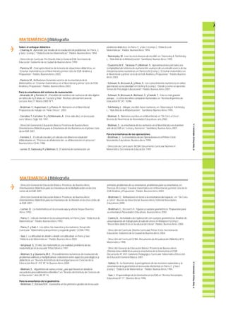 MATEMÁTICA | Bibliografía 
- Dirección General de Educación Básica. P r o v i n c i a . de Buenos A i re s ; 
Orientaciones Didácticas para la Enseñanza de la Multiplicación en los tres 
ciclos de la EGB; 2 0 0 1 . 
- Dirección General de Educación Básica. P r o v i n c i a . de Buenos A i re s ; 
Orientaciones Didácticas para la Enseñanza de la División en los tres ciclos de 
la EGB; 2 0 0 1 . 
- Lerner, D. ; La matemática en la escuela aquí y ahora; A i q u e ;B u e n o s 
A i re s ;1 9 9 2 . 
- Pa r ra ,C.; Cálculo mental en la escuela primaria,en Pa r ra y Saiz: “Didáctica de 
M a t e m á t i c a s ” ;Pa i d ó s ;Buenos A i re s ;1 9 9 2 . 
- Pa r ra ,C. y Saiz, I .; Los niños, los maestros y los números; D e s a r r o l l o 
C u r r i c u l a r.“Matemática para primero y segundo gra d o ” ;G C B A ;1 9 9 2 . 
- Saiz, I .; La dificultad de dividir o dividir con dificultad, en Pa r ra y Saiz: 
“Didáctica de Matemáticas”;Pa i d ó s ;Buenos A i re s ;2 0 0 4 . 
- Ve r g n a u d , G.; El niño, las matemáticas y la realidad, problema de las 
matemáticas en la escuela;Tr i l l a s ;M é x i c o ;1 9 9 1 . 
- Wo l m a n , S. y Quara n t a ,M .E .;Procedimientos numéricos de resolución de 
problemas aditivos y multiplicativos: relaciones entre aspectos psicológicos y 
d i d á c t i c o s, e n : “Revista del Instituto de Investigaciones en Ciencias de la 
Educación Año 8”; I C E .Nº 16;Buenos A i re s ;2 0 0 0 . 
- Wo l m a n , S. ;Algoritmos de suma y resta: ¿por qué favorecer desde la 
escuela los procedimientos infantiles?,en “Revista del Instituto de Ciencias de 
la Educación”;Año V I I I ; Nº 14. 
Para la enseñanza de la geometría 
- Broitman, C. ,I t z c o v i c h ,H .; Geometría en los primeros grados de la escuela 
p r i m a r i a : problemas de su enseñanza, problemas para su enseñanza, e n : 
Pa n i z z a ,M .( c o m p.) “Enseñar matemática en el Nivel Inicial y primer ciclo de la 
E G B.Análisis y Propuestas”;Pa i d ó s ;Buenos A i re s ;2 0 0 3 . 
- Broitman, C.; Reflexiones en torno a la enseñanza del espacio, e n :“De Cero 
a Cinco”; Revista de Nivel Inicial;Buenos A i re s ; Editorial Novedades 
E d u c a t i v a s ;2 0 0 0 . 
- Broitman,C., I t z c o v i c h ,H . ; Figuras y cuerpos geométricos.Propuestas para 
su enseñanza;Novedades Educativas;Buenos A i re s ;2 0 0 2 . 
- Castro, A .; Actividades de Exploración con cuerpos geométricos.Análisis de 
una propuesta de trabajo para la sala de cinco, en Malajovich (comp. ) : 
“Recorridos didácticos en la educación Inicial”;Pa i d ó s ; Buenos A i re s ;2 0 0 0 . 
- Dirección de Currícula:Diseño Curricular Primer Ciclo. S e c retaría de 
E d u c a c i ó n .Gobierno de la Ciudad de Buenos A i re s ;2 0 0 4 . 
- Dirección de Currícula GCBA;Documento de Actualización Didáctica Nº 5; 
M a t e m á t i c a ;1 9 9 8 . 
- Dirección General de Educación Básica; Provincia de Buenos A i re s ; 
Orientaciones didácticas para la enseñanza de la Geometría en EGB; 
Documento Nº 3/01; Gabinete Pedagógico Curricular;Matemática Dire c c i ó n 
de Educación General Básica; 2 0 0 1 . 
- Gálvez, G.; La Geometría, la psicogénesis de las nociones espaciales y la 
enseñanza de la geometría en la escuela elemental, en Pa r ra ,C. y Saiz I. 
( c o m p. ) :“Didáctica de Matemática”; Pa i d ó s ; Buenos A i re s ;1 9 9 4 . 
- Saiz, I .; El aprendizaje de la Geometría en la EGB,en “Revista Novedades 
Educativas Nº 71”;Buenos A i re s ;1 9 9 6 . 
MATEMÁTICA | Bibliografía 
Sobre el enfoque didáctico 
- Charnay, R .; Aprender por medio de la resolución de problemas, e n :Pa r ra ,C. 
y Saiz, I .( c o m p. ) ; “Didáctica de las Matemáticas”; Pa i d ó s ;Buenos A i re s ;1 9 9 4 . 
- Dirección de Currícula: P re Diseño. M a rco General EGB. S e c retaría de 
E d u c a c i ó n . Gobierno de la Ciudad de Buenos A i re s ;1 9 9 9 . 
- Pa n i z z a ,M .;Conceptos básicos de la teoría de situaciones didácticas, e n 
“Enseñar matemática en el Nivel Inicial y primer ciclo de EGB:Análisis y 
P r o p u e s t a s ” ; Pa i d ó s ,Buenos A i re s ;2 0 0 3 . 
- Pa n i z z a ,M .; Reflexiones Generales acerca de la enseñanza de la 
M a t e m á t i c a, en “Enseñar matemática en el Nivel Inicial y primer ciclo de EGB: 
Análisis y Propuestas”; Pa i d ó s ;Buenos A i re s ;2 0 0 3 . 
Para la enseñanza del sistema de numeración 
- A l v a ra d o, M . y Fe r r e i r o, E .; El análisis de nombres de números de dos dígitos 
en niños de 4 y 5 años, en “ L e c t u ra y V i d a ” ;Revista Latinoamericana de 
L e c t u ra ;Año 21;Marzo 2000; Nº 1. 
- Broitman, C. ,Ku p e r m a n , C. y Ponce, H; Números en el Nivel Inicial. 
Propuestas de tra b a j o ; en “Hola Chicos”; 2 0 0 3 . 
- Carra h e r,T. ,C a r ra h e r,D. y Schliemann,A .; En la vida diez, en la escuela 
c e r o; M é x i c o ; Siglo XXI; 1 9 9 1 . 
- Dirección General de Educación Básica; Provincia de Buenos A i re s ; 
Orientaciones Didácticas para la Enseñanza de los Números en el primer ciclo 
de la EGB; 2 0 0 1 . 
- Fe r r e i r o, E .; El cálculo escolar y el cálculo con dinero en situación 
i n f l a c i o n a r i a, e n : “Proceso de alfabetización. La alfabetización en proceso”; 
Buenos A i re s ;C E A L ;1 9 8 6 . 
- L e r n e r, D. ,S a d o v s k y,P. y Wo l m a n , S.; El sistema de numeración: u n 
problema didáctico, en Pa r ra ,C. y Saiz, I .( c o m p s. ) : “Didáctica de 
M a t e m á t i c a s ” ; Pa i d ó s ;Buenos A i re s ;1 9 9 4 . 
- Nemirosky, M .; Leer no es lo inverso de escribir, e n : Te b e r o s k y, A .To l c h i n s k y, 
L . ,“Más Allá de la A l f a b e t i z a c i ó n ” ;S a n t i l l a n a ;Buenos A i re s ;1 9 9 5 . 
- Quara n t a ,M .E . ,Ta ra s o w, P. y Wo l m a n , S.; Aproximaciones parciales a la 
complejidad del sistema de numeración:avances de un estudio acerca de las 
interpretaciones numéricas,en Pa n i z z a ,M .( c o m p. ) : “Enseñar matemática en 
el Nivel Inicial y primer ciclo de la EGB.Análisis y Propuestas”;Pa i d ó s ;B u e n o s 
A i re s ;2 0 0 3 . 
- Scheuer, N. ,B r e s s a n ,A . y Rivas, S.; Los conocimientos numéricos en niños 
que inician su escolaridad; en Elichiry,N. ( c o m p. ) : “Dónde y cómo se apre n d e. 
Temas de Psicología Educacional”;Pa i d ó s ; Buenos A i re s ;2 0 0 1 . 
- Scheuer, N. ,B r e s s a n ,A . ,B o t t a z z i , C. y Canelo.T. ; Este es más grande 
p o r q u e. . . o cómo los niños comparan numerales, en “Revista A rgentina de 
Educación Nº 24”; 1 0 / 9 6 . 
- To l c h i n s k y, L .; D i b u j a r, e s c r i b i r, hacer números, e n : Te b e r o s k y,A .To l c h i n s k y, 
L . :“Más Allá de la A l f a b e t i z a c i ó n ” ; S a n t i l l a n a ;Buenos A i re s ;1 9 9 5 . 
- Wo l m a n , S.; Números escritos en el Nivel Inicial, en “De Cero a Cinco”; 
Revista de Nivel Inicial de Novedades Educativas; año 2000. 
- Wo l m a n , S.; La enseñanza de los números en el Nivel Inicial y en el primer 
año de la EGB, e n :“ L e t ras y Números”; S a n t i l l a n a ; Buenos A i re s ;2 0 0 1 . 
Para la enseñanza de las operaciones 
- Broitman,C.; La Enseñanza de las Operaciones en el Primer Ciclo; 
Novedades Educativas;Buenos A i re s ;1 9 9 9 . 
- Dirección de Currículum. M C B A :Documento Curricular Número 4. 
M a t e m á t i c a .S e c retaría de Educación; 1 9 9 7 . 
