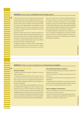 LENGUA | Enfoque didáctico | Reflexión sobre la lengua escrita 
En las situaciones de uso de la lengua escrita y durante la 
revisión de lo escrito aparecen problemas que hacen nece-saria 
la reflexión sobre el sistema de escritura y el lenguaje 
escrito. El interés y la necesidad de reflexionar sobre distin-tos 
aspectos, tanto gramaticales como ortográficos surg e 
en la práctica de escritura .S u rge cuando lo que se escribe 
necesita ser revisado porque tiene destinatarios reales,que 
van a leer lo escrito. 
Además de tiempo para escribir, es importante destinar en 
la practica escolar, suficiente tiempo para que los niños re v i-sen 
lo que escriben.Por eso, en el libro se propone sistemá-ticamente 
la revisión de los textos que producen los niños. 
La revisión se puede realizar durante la escritura y también 
posteriormente, una vez finalizado el texto. 
En algunas ocasiones, el maestro puede retomar algunos 
problemas que aparecen en las escrituras de los niños y 
m o s t rarlos luego del momento de producción, u otro día, 
tales como errores que se reiteran en el grupo, repeticiones 
e x c e s i v a s ,e t c é t e ra . En la sección “Pensar sobre el lengua-j 
e ” del libro, se plantean actividades con este propósito. 
También se incluye un anotador ortográfico (véase la pági-na 
225 del libro),para que los niños anoten palabras difíciles 
o que les generen dudas para ,p o s t e r i o r m e n t e, re f l e x i o n a r 
sobre ellas y sistematizar conocimientos ortográficos. 
Es fundamental generar situaciones en las cuales se re t o-men 
con el grupo los problemas que surgieron en las pro-ducciones 
escritas, se reflexione sobre los mismos y pro-g 
resivamente se tienda a la conceptualización de aspectos 
gramaticales y ortográficos. 
LENGUA | Familia y escuela en la alfabetización | Propuesta de actividades 
Participación de la familia 
Reunión de padres 
- Organizar una reunión con padres o familiares con los que 
viven sus alumnos. 
- Organizar una exposición sobre cómo los niños constru-yen 
el sistema de escritura , relate las hipótesis que los 
niños elabora n , cómo se van apropiando paulatinamente 
de la ortogra f í a , explique los aportes de las investigaciones 
por usted consultadas. 
- Mostrar escrituras de los niños para destacar los avances y 
las modificaciones. Explique que usted no corrige en todo 
momento los “ e r r o re s ” que los niños cometen, porque esos 
“errores” revelan sus ideas,y constituyen momentos de un 
complejo proceso que culmina con la escritura convencional. 
- Mostrar actividades para reflexionar y sistematizar la ortogra-f 
í a ,p a ra que los padres comprendan los errores en las produc-ciones 
de los niños como parte del proceso de alfabetización. 
Clase abierta para padres o familiares 
- Invitar a los familiares a participar de alguna actividad en el 
aula junto con los niños. 
- Permitir que padres o familiares participen de la hora 
de lectura . 
- Que colaboren con los chicos en la confección de mate-rial 
didáctico. 
- Que participen de actividades en las que los niños lean o 
escriban (escritura en pequeños grupos,dictado al maestro 
de un cuento construido colectivamente, etcétera). 
Club de familiares cuentacuentos 
- Invite a los familiares a la escuela periódicamente para 
leer o contar un cuento a los niños. 
- Oriéntelos sobre los libros más adecuados para su grupo. 
- Organice un cronograma que posibilite la participación de 
todos los que lo deseen,a lo largo del año. 
 