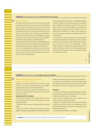 LENGUA | El sistema de escritura | Enseñar la letra cursiva 
La letra cursiva 
Los tipos de letras forman parte de los textos que circ u l a n 
socialmente dentro y fuera de la escuela. En la medida en 
que los niños sean usuarios de la cultura escrita se irán 
familiarizando y descubriendo los distintos tipos de letras y 
sus contextos de uso más fre c u e n t e s : la imprenta en los 
l i b r o s , la cursiva en las notas, mensajes y cartas familiare s. 
Hoy la letra cursiva tiene usos más restringidos,en muchos 
contextos ya no se escribe a mano sino en la computadora. 
El teclado reemplaza al lápiz y la pantalla al papel. 
En la medida en que en el aula se lean y escriban distintos tipos 
de textos, la letra cursiva será cada vez más observable para 
todos los niños y será parte de un trabajo más sistemático. 
Los niños, a medida que descubren las letras y sus valore s 
sonoros convencionales, c o m p renden que la letra cursiva 
es una forma más de re p resentación gráfica que corre s-ponde 
a un determinado fonema. 
La letra cursiva presenta en el trazo complejidades distintas 
a la letra de impre n t a . Es importante que estas complejida-des 
se constituyan en objeto de enseñanza: la manera de 
tomar el lápiz, la forma de trasladarlo y la prensión que 
re q u i e re, los movimientos finos de los dedos, el fre n o, l a 
detención del movimiento, el espacio del cuaderno, l a s 
fronteras que marca el margen, los renglones y la termina-ción 
de la hoja. 
“La escritura en el cuaderno impone una re g l a m e n t a c i ó n 
no siempre explicitada,en la mayoría de los casos se da por 
sentado que el niño debe conocer el diseño que lo caracte-riza 
y reconocer un error o una tra n s g re s i ó n .” ( C a l m e l , 
1998).Es importante respetar los tiempos de cada niño, y en 
el caso de niños que escriben con la mano izquierda respe-tarlos, 
ayudarlos,enseñarles a colocar la hoja del cuaderno 
en una posición cómoda. 
LENGUA | Escritura de cartas | Propuesta de actividades 
Nuevos amigos de otras escuelas 
(complemento de la Unidad 1) 
Proponer a los niños escribir cartas a chicos de otra s 
e s c u e l a s. (En la Unidad 1 hay algunas direcciones posibles. 
También pueden buscarse en la guía telefónica). 
Antes de que los chicos escriban es importante que escu-chen 
leer o que lean diferentes modelos de cartas y re f l e-xionen 
sobre ellas. 
Sugerencias de actividades: 
- Escribir colectivamente una carta. R e c o rdar con los chi-cos 
que todas las cartas tienen un destinatario y un men-saje 
de despedida. 
- Reflexionar sobre diversos encabezamientos y saludos 
finales. 
- Escribir en borrador individual ideas posibles (véase la 
página 74 del libro). Luego compartir esas ideas individuales, 
pensar entre todos y dictar al maestro una carta colectiva. 
- A medida que los niños dicten, el docente los guiará para 
que reflexionen sobre qué se escribe y cómo se lo escribe y 
los estimulará a ponerse en el lugar de los destinatarios. 
Variantes 
- Que los chicos escriban cartas individualmente. P r o p o n e r 
la escritura de borradores hasta llegar a la versión final.Que 
revisen los borradores con un compañero. 
- Que los chicos compartan las cartas escritas con los 
demás compañeros antes de enviarlas. 
- Organizar un “amigo invisible” e n t re los chicos del gra d o. 
Cada chico le escribe una carta a un compañero, pero sin 
f i r m a r l a , dando pistas acerca de sí mismo para que el otro 
pueda adivinar quién es. 
- Escribir cartas a un familiar o a un amigo. 
Propósito: Aprender a escribir cartas en situaciones comunicativas y lúdicas reales. 
f 
 