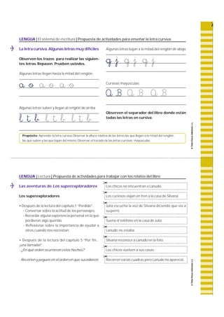 LENGUA | El sistema de escritura | Propuesta de actividades para enseñar la letra cursiva. 
La letra cursiva.Algunas letras muy difíciles 
Observen los trazos para realizar las siguien-tes 
letras. Repasen. Prueben ustedes. 
Algunas letras llegan hasta la mitad del renglón 
a o a o a o 
Algunas letras suben y llegan al renglón de arriba 
l t b l t b l t b 
Algunas letras bajan a la mitad del renglón de abajo 
g j g j g j 
Cursivas mayúsculas 
A B A B A B 
Observen el separador del libro donde están 
todas las letras en cursiva. 
Propósito: Aprender la letra cursiva.Observar la altura relativa de las letras:las que llegan a la mitad del renglón, 
las que suben y las que bajan del mismo. Observar el trazado de las letras cursivas mayúsculas. 
LENGUA | Lectura | Propuesta de actividades para trabajar con los relatos del libro 
Las aventuras de Los superexploradores 
Los superexploradores 
• Después de la lectura del capítulo 1 “Perdido": 
- Conversar sobre la actitud de los personajes. 
- Recordar alguna experiencia personal en la que 
perdieron algo querido. 
- Reflexionar sobre la importancia de ayudar a 
otros cuando nos necesitan. 
• Después de la lectura del capítulo 5 “Por fin... 
¡una llamada!”. 
- ¿En qué orden ocurrieron estos hechos? 
- Recorten y peguen en el orden en que sucedieron. 
© 
© 
© 
Los chicos no encuentran a Lanudo. 
Los curiosos viajan en tren a la casa de Silvana. 
Julia escucha la voz de Silvana diciendo que vio a 
su perro. 
© 
© 
© 
© 
© 
Suena el teléfono en la casa de Julia. 
Lanudo no estaba. 
Silvana reconoce a Lanudo en la foto. 
Los chicos vuelven a sus casas. 
Recorren varias cuadras pero Lanudo no apareció. 
 