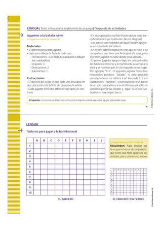 LENGUA | Texto instruccional: reglamento de un juego | Propuesta de actividades 
Jugamos a la batalla naval 
(complemento de la Unidad 6) 
Materiales: 
• 2 tableros para cada jugador 
• Lápiz para dibujar la flota de cada uno: 
- Portaaviones: 4 (al lado de cada barco dibujar 
los cuadraditos) 
- Torpedos: 3 
- Destructores:2 
- Submarinos:1 
Instrucciones: 
- El objetivo del juego es que cada uno descubra en 
qué ubicación está la flota del otro, para hundirla. 
- Cada jugador tiene dos tableros:el propio y el con-trario. 
- En el propio ubica su flota.Puede ubicar cada bar-co 
horizontal o verticalmente. (No en diagonal) 
- Los barcos van rodeados de agua.Pueden apoyar-se 
en el costado del tablero. 
- En el otro tablero marca los tiros que le hace a su 
compañero, que tiene una flota igual a la suya, pero 
el primer jugador no sabe donde está ubicada. 
- El primer jugador apoya el lápiz en un cuadra d i t o 
del tablero contrario y lo nombra de acuerdo a la 
l e t ra y al número que le corresponde a ese lugar. 
Por ejemplo "C-5". El segundo jugador tiene tre s 
respuestas posibles: " t o c a d o " , si esta posición 
c o r responde en su tablero a un barco de 2, 3 o 4 
c u a d ra d i t o s ; " h u n d i d o " , si corresponde a un barc o 
de un solo cuadradito o si es el último cuadradito de 
un barco que ya fue tocado; y "agua" si en ese cua-dradito 
no hay ningún barco. 
Propósito: Lectura de un texto instructivo con el objetivo real de aprender a jugar a la batalla naval. 
f 
LENGUA 
Tableros para jugar a la batalla naval 
(complemento de la Unidad 6) 
R e c u e r d e n : Aquí anotan los 
tiros que le hacen al compañero, 
que tiene una flota igual a la de 
u s t e d e s , pero ustedes no saben 
A B C D E F G H I J 
TU TABLERO EL TABLERO CONTRARIO 
1 
2 
3 
4 
5 
6 
7 
8 
9 
10 
A B C D E F G H I J 
1 
2 
3 
4 
5 
6 
7 
8 
9 
10 
 