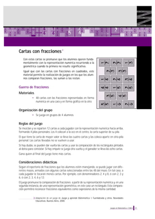 Cartas con fracciones
Con estas cartas se promueve que los alumnos operen funda-
mentalmente con la representación numérica recurriendo a la
geométrica cuando la primera no resulte significativa.
Igual que con las cartas con fracciones en cuadrados, este
material permite la realización de juegos en los que los alum-
nos comparan fracciones, las suman o las restan.
Guerra de fracciones
Materiales
• 48 cartas con las fracciones representadas en forma
numérica en una cara y en forma gráfica en la otra
Organización del grupo
• Se juega en grupos de 4 alumnos.
Reglas del juego
Se mezclan y se reparten 12 cartas a cada jugador con la representación numérica hacia arriba,
formando 4 pilas personales. Los 4 colocan a la vez en el centro, la carta superior de su pila.
El que tiene la carta de mayor valor se lleva las cuatro cartas y las coloca aparte en otra pila
personal. Las cartas llevadas no se vuelven a usar.
Si hay dudas, se pueden dar vuelta las cartas y usar la comparación de los rectángulos pintados
al dorso para constatar. Si hay empate se juega otra vuelta y el ganador se lleva las ocho cartas.
Gana quien al final del juego tiene más cartas.
Consideraciones didácticas
Según el repertorio de fracciones que los alumnos estén manejando, se puede jugar con dife-
rentes mazos, armados con algunas cartas seleccionadas entre las 48 del mazo. En tal caso, a
cada jugador le tocarán menos cartas. Por ejemplo, con denominadores 2, 4 y 8, ó con 2, 3 y
6, ó con 2, 3, 4, 6 y 12.
El juego promueve la comparación de fracciones a partir de su representación numérica y, en una
segunda instancia, de una representación geométrica, en este caso un rectángulo. Esta compara-
ción permitirá reconocer fracciones equivalentes como expresiones de la misma cantidad.
17Juegos en Matemática • EGB 2
3
3 Adaptación de un juego de Juega y aprende Matemática. I. Fuenlabrada y otros. Novedades
Educativas. Buenos Aires, 2000.
 