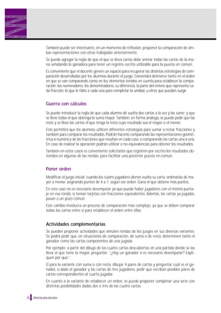 Material para docentes
También puede ser interesante, en un momento de reflexión, proponer la comparación de am-
bas representaciones con otras trabajadas anteriormente.
Se puede agregar la regla de que el que se lleva cartas debe anotar todas las cartas de la ma-
no señalando la ganadora para tener un registro escrito utilizable para la puesta en común.
Es conveniente que el docente genere un espacio para recuperar las distintas estrategias de com-
paración desarrolladas por los alumnos durante el juego. Convendrá detenerse tanto en el orden
en que se van comparando como en los elementos tenidos en cuenta para establecer la compa-
ración: los numeradores, los denominadores, su diferencia, la parte del entero que representa ca-
da fracción, lo que le falta a cada una para completar la unidad, u otras que puedan surgir.
Guerra con cálculos
Se puede introducir la regla de que cada alumno dé vuelta dos cartas a la vez y las sume; y que
se lleve todas el que obtenga la suma mayor. También, en forma análoga, se puede pedir que las
reste y se lleve las cartas el que tenga la resta cuyo resultado sea el mayor o el menor.
Esto permitirá que los alumnos utilicen diferentes estrategias para sumar o restar fracciones y
también para comparar los resultados. Podrán hacerlo comparando las representaciones geomé-
trica o numérica de las fracciones que resultan en cada caso, o comparando las cartas una a una.
En caso de realizar la operación podrán utilizar o no equivalencias para obtener los resultados.
También en estos casos es conveniente solicitarles que registren por escrito los resultados ob-
tenidos en algunas de las rondas, para facilitar una posterior puesta en común.
Poner orden
Modificar el juego inicial: cuando los cuatro jugadores dieron vuelta su carta, ordenarlas de ma-
yor a menor, asignando puntos de 4 a 1, según ese orden. Gana el que obtiene más puntos.
En este caso no es necesario desempatar ya que puede haber jugadores con el mismo punta-
je en esa ronda, si tenían tarjetas con fracciones equivalentes. Además, las cartas ya jugadas,
pasan a un pozo común.
Este cambio involucra un proceso de comparación más complejo, ya que se deben comparar
todas las cartas entre sí para establecer el orden entre ellas.
Actividades complementarias
Se pueden proponer actividades que simulen rondas de los juegos en sus diversas variantes.
Se podrá pedir que, en situaciones de comparación, de suma o de resta, determinen tanto el
ganador como las cartas componentes de una jugada.
Por ejemplo: a partir del dibujo de las cuatro cartas descubiertas en una partida donde se las
lleva el que tiene la mayor, preguntar: “¿Hay un ganador o es necesario desempatar? Expli-
quen por qué.”.
O para la variante con suma o con resta, dibujar 4 pares de cartas y preguntar cuál es el ga-
nador, o dado el ganador y las cartas de tres jugadores, pedir que escriban posibles pares de
cartas correspondientes al cuarto jugador.
En cuanto a la variante de establecer un orden, se puede proponer completar una serie con
distintas posibilidades dadas dos o tres de las cuatro cartas.
18
 