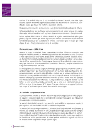 Material para docentes
mientos. Si no acuerda en que el (o los) movimiento(s) fuera(n) correctos, debe pedir expli-
caciones y deben discutir hasta ponerse de acuerdo. Si el movimiento no fue correcto, las fi-
chas del equipo que movió mal vuelven a la posición anterior.
El equipo que no encuentra un movimiento o una descomposición adecuada pierde el turno.
Si hay acuerdo, llevan la o las fichas a sus nuevas posiciones y le toca el turno al otro equipo.
Gana quien primero lleva 4 de sus fichas hasta el extremo derecho, es decir, hasta la unidad.
Ambos equipos deben realizar la misma cantidad de jugadas para determinar quien gana,
por lo que puede suceder que ambos lleguen con 4 fichas al extremo derecho, en la misma
cantidad de jugadas, y que se produzca un empate. En este caso gana el equipo que tenga
alguna de sus 4 fichas restantes más cerca de la unidad.
Consideraciones didácticas
Durante el juego, los alumnos tienen oportunidad de utilizar diferentes estrategias para
comparar fracciones, reconocer fracciones equivalentes, descomponer fracciones utilizando
o no la equivalencia, y hallar sumas de dos o más sumandos que den un resultado prefija-
do. También tienen oportunidad de controlar las sumas realizadas por otros, y, si hay discu-
sión, justificar sus movimientos. En este caso se favorece el desarrollo de las argumentacio-
nes y que comiencen a hacerlas explícitas, someterlas a discusión y aceptar razonamientos
o argumentaciones dados por otros.
Se puede pedir que durante el juego un alumno por grupo registre qué números fueron sa-
cando en la perinola y qué movimientos hicieron con las fichas. Dado que hay varias des-
composiciones para un mismo valor obtenido, a medida que se jueguen partidas y se co-
menten en forma grupal los movimientos efectuados, se puede avanzar en descomposicio-
nes más complejas que permitan aprovechar más tiros y “pasar” menos veces. Por ejemplo,
si se había avanzado con una ficha hasta el 2/3 y se obtiene 2/3, se puede avanzar 1/3 esa
ficha y ya tener una en la unidad y avanzar otra que se tenía en el 1/6 el otro tercio, o sea
al 3/6 o, en lugar de eso, avanzar 4/12 alguna ficha que estuviera en la regla de los docea-
vos, o repartir la distancia que se puede avanzar entre ambas reglas.
Actividades complementarias
Se pueden simular partidas: el docente dibuja en el pizarrón una posición de fichas (eligien-
do algunas o todas las reglas), dice el valor obtenido en las perinolas y pide que indiquen en
el cuaderno los movimientos posibles.
Se puede trabajar individualmente o en pequeños grupos. Al hacer la puesta en común, se
puede pedir que traten de indicar todos los movimientos posibles.
Se puede solicitar que dibujen segmentos con medidas de longitudes indicadas (mayores y
menores a la unidad), disponiendo de sólo una parte de las reglas para hacerlo. Por ejemplo,
el docente puede encargar, individualmente o en pequeños grupos, que dibujen un segmen-
to de medida de longitud 7/4 sólo con las reglas divididas en medios y en octavos o sólo con
las divididas en tercios y en doceavos. Se puede graduar la dificultad según la elección de
las medidas de las longitudes a dibujar y de las reglas.
22
 