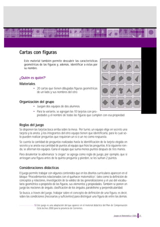 Cartas con figuras
Este material también permite descubrir las características
geométricas de las figuras y, además, identificar a éstas por
su nombre.
¿Quién es quién?5
Materiales
• 20 cartas que tienen dibujadas figuras geométricas
de un lado y sus nombres del otro
Organización del grupo
• Juegan dos equipos de dos alumnos.
• Para la variante, se agregan las 10 tarjetas con pro-
piedades y el nombre de todas las figuras que cumplen con esa propiedad.
Reglas del juego
Se disponen las tarjetas boca arriba sobre la mesa. Por turno, un equipo elige en secreto una
tarjeta y la anota, y los integrantes del otro equipo tienen que identificarla, para lo cual só-
lo pueden realizar preguntas que requieran un sí o un no como respuesta.
Se cuenta la cantidad de preguntas realizadas hasta la identificación de la tarjeta elegida en
secreto y se anota esa cantidad de puntos al equipo que hizo las preguntas. A la siguiente ron-
da, se alternan los equipos. Gana el equipo que suma menos puntos después de tres manos.
Para desalentar la adivinanza “a ciegas” se agrega como regla de juego, por ejemplo, que si
arriesgan una figura antes de la quinta pregunta y pierden, se les suman 2 puntos.
Consideraciones didácticas
El juego permite trabajar con algunos contenidos que en los diseños curriculares aparecen en el
bloque “Procedimientos relacionados con el quehacer matemático”, tales como la definición de
conceptos y relaciones, investigación de la validez de las generalizaciones y el uso del vocabu-
lario geométrico a propósito de las figuras, sus elementos y propiedades. También se ponen en
juego las nociones de ángulo, clasificación de los ángulos, paralelismo y perpendicularidad.
Se busca, a través del juego, trabajar sobre el concepto de definición de una figura, es decir,
sobre las condiciones (necesarias y suficientes) para distinguir una figura de entre las demás.
31Juegos en Matemática • EGB 2
5 Este juego es una adaptación del que aparece en el material didáctico del Plan de Compensación
Ciclo lectivo 2000 para la provincia de Corrientes.
 