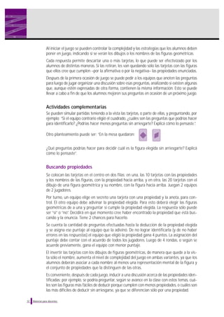 32 Material para docentes
Al iniciar el juego se pueden controlar la complejidad y las estrategias que los alumnos deben
poner en juego, indicando si se verán los dibujos o los nombres de las figuras geométricas.
Cada respuesta permite descartar una o más tarjetas, lo que puede ser efectivizado por los
alumnos de distintas maneras. Si las retiran, les van quedando sólo las tarjetas con las figuras
que ellos cree que cumplen –por la afirmativa o por la negativa– las propiedades enunciadas.
Después de la primera ocasión de juego se puede pedir a los equipos que anoten las preguntas
para luego de jugar organizar una discusión sobre esas preguntas, analizando si existen algunas
que, aunque estén expresadas de otra forma, contienen la misma información. Esto se puede
llevar a cabo a fin de que los alumnos mejoren sus preguntas en ocasión de un próximo juego.
Actividades complementarias
Se pueden simular partidas teniendo a la vista las tarjetas, o parte de ellas, y preguntando, por
ejemplo: “Si el equipo contrario eligió el cuadrado, ¿cuáles son las preguntas que podrías hacer
para identificarlo? ¿Podrías hacer menos preguntas sin arriesgarte? Explicá cómo lo pensaste.”.
Otro planteamiento puede ser: “En la mesa quedaron:
¿Qué preguntas podrías hacer para decidir cuál es la figura elegida sin arriesgarte? Explicá
cómo lo pensaste”.
Buscando propiedades
Se colocan las tarjetas en el centro en dos filas: en una, las 10 tarjetas con las propiedades
y los nombres de las figuras, con la propiedad hacia arriba, y en otra, las 20 tarjetas con el
dibujo de una figura geométrica y su nombre, con la figura hacia arriba. Juegan 2 equipos
de 2 jugadores.
Por turno, un equipo elige en secreto una tarjeta con una propiedad y la anota, para con-
trol. El otro equipo debe adivinar la propiedad elegida. Para esto deberá elegir las figuras
geométricas de a una y preguntar si cumple la propiedad elegida. La respuesta sólo puede
ser “sí” o “no”. Decidirá en qué momento cree haber encontrado la propiedad que está bus-
cando y la enuncia. Tiene 2 chances para hacerlo.
Se cuenta la cantidad de preguntas efectuadas hasta la deducción de la propiedad elegida
y se asigna ese puntaje al equipo que la adivinó. De no lograr identificarla (y de no haber
errores en las respuestas) el equipo que eligió la propiedad gana 4 puntos. La asignación del
puntaje debe contar con el acuerdo de todos los jugadores. Luego de 4 rondas, o según se
acuerde previamente, gana el equipo con menor puntaje.
El invertir las tarjetas con los dibujos de figuras geométricas, de manera que quede a la vis-
ta sólo el nombre, aumenta el nivel de complejidad del juego en ambas variantes, ya que los
alumnos deberán asociar a cada nombre al menos una representación mental de la figura y
el conjunto de propiedades que la distinguen de las otras.
Es conveniente, después de cada juego, inducir a una discusión acerca de las propiedades iden-
tificadas; por ejemplo, se podría preguntar, según se avance en la clase con estos temas, cuá-
les son las figuras más fáciles de deducir porque cumplen con menos propiedades, o cuáles son
las más difíciles de deducir sin arriesgarse, ya que se diferencian sólo por una propiedad.
 