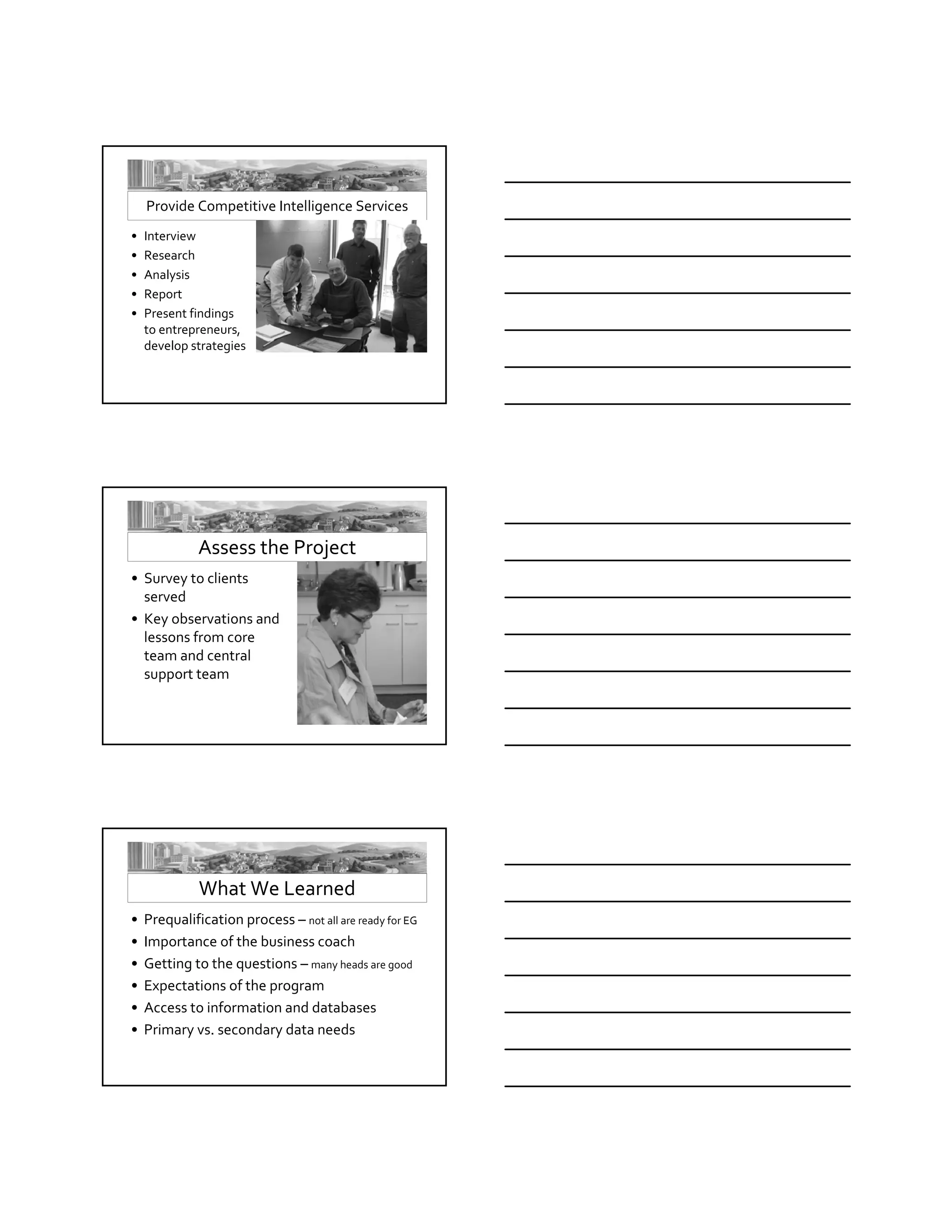 Speaker Barbara Fails




       Provide Competitive Intelligence Services
   •   Interview
   •   Research
   •   Analysis
   •   Report
   •   Present findings  
       to entrepreneurs, 
       develop strategies




                 Assess the Project
   • Survey to clients 
     served
   • Key observations and 
     lessons from core 
     team and central 
     support team




                 What We Learned  
   •   Prequalification process – not all are ready for EG
   •   Importance of the business coach
   •   Getting to the questions – many heads are good
   •   Expectations of the program
   •   Access to information and databases
   •   Primary vs. secondary data needs
 