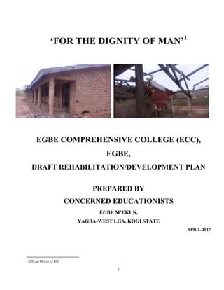 1
‘FOR THE DIGNITY OF MAN’1
EGBE COMPREHENSIVE COLLEGE (ECC),
EGBE,
DRAFT REHABILITATION/DEVELOPMENT PLAN
PREPARED BY
CONCERNED EDUCATIONISTS
EGBE M’EKUN,
YAGBA-WEST LGA, KOGI STATE
APRIL 2017
1
Official Motto of ECC
 