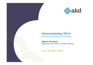 Gemeentedag 2014
Actualiteiten gebiedsontwikkeling
Egbert de Groot
advocaat Overheid en Onderneming
13 en 20 maart 2014
 