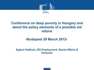 Conference on deep poverty in Hungary and
about the policy elements of a possible aid
                  reform

         -Budapest 29 March 2012-


  Egbert Holthuis, DG Employment, Social Affairs &
                      Inclusion




                       Social Europe
 