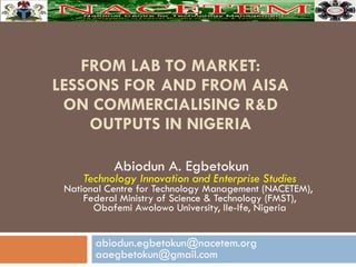 FROM LAB TO MARKET: LESSONS FOR AND FROM AISA ON COMMERCIALISING R&D OUTPUTS IN NIGERIA Abiodun A. Egbetokun  Technology Innovation and Enterprise Studies National Centre for Technology Management (NACETEM),  Federal Ministry of Science & Technology (FMST), Obafemi Awolowo University, Ile-Ife, Nigeria abiodun.egbetokun@nacetem.org aaegbetokun@gmail.com 