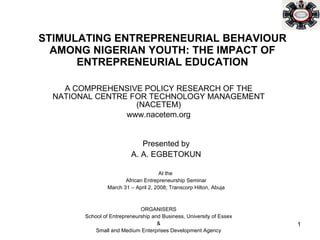 STIMULATING ENTREPRENEURIAL BEHAVIOUR AMONG NIGERIAN YOUTH: THE IMPACT OF ENTREPRENEURIAL EDUCATION A COMPREHENSIVE POLICY RESEARCH OF THE NATIONAL CENTRE FOR TECHNOLOGY MANAGEMENT (NACETEM) www.nacetem.org Presented by A. A. EGBETOKUN At the  African Entrepreneurship Seminar March 31 – April 2, 2008; Transcorp Hilton, Abuja ORGANISERS School of Entrepreneurship and Business, University of Essex & Small and Medium Enterprises Development Agency 