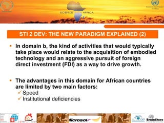STI 2 DEV: THE NEW PARADIGM EXPLAINED (2) In domain b, the kind of activities that would typically take place would relate to the acquisition of embodied technology and an aggressive pursuit of foreign direct investment (FDI) as a way to drive growth.  The advantages in this domain for African countries are limited by two main factors:  Speed Institutional deficiencies 