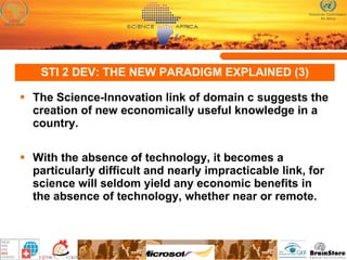 STI 2 DEV: THE NEW PARADIGM EXPLAINED (3) The Science-Innovation link of domain c suggests the creation of new economically useful knowledge in a country.  With the absence of technology, it becomes a particularly difficult and nearly impracticable link, for science will seldom yield any economic benefits in the absence of technology, whether near or remote.  