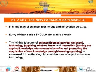STI 2 DEV: THE NEW PARADIGM EXPLAINED (4) In d, the triad of science, technology and innovation co-exist.  Every African nation SHOULD aim at this domain The joining together of  science (increasing what we know), technology (applying what we know)  and  innovation (turning our applied knowledge into economic benefits and promoting the acquisition of new knowledge through learning-by-doing)  is more useful than the singular contributions of any of science or technology.  