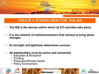 CREATE A STRONG REACTOR: THE NIS The NIS is the domain within which all STI activities take place.  It is the network of institutions/actors that interact to bring about changes Its strength and tightness determines success All stakeholders must be active and connected Education & Research Funding Production/Private Sector Policy Environment 