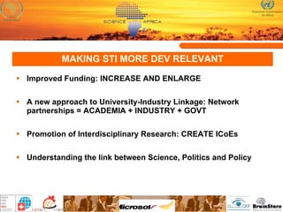 MAKING STI MORE DEV RELEVANT Improved Funding: INCREASE AND ENLARGE A new approach to University-Industry Linkage:  Network partnerships = ACADEMIA + INDUSTRY + GOVT   Promotion of Interdisciplinary Research: CREATE ICoEs Understanding the link between Science, Politics and Policy 