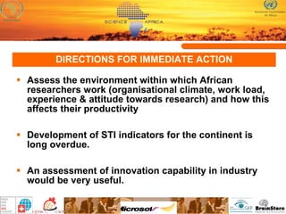DIRECTIONS FOR IMMEDIATE ACTION Assess the environment within which African researchers work (organisational climate, work load, experience & attitude towards research) and how this affects their productivity Development of STI indicators for the continent is long overdue.  An assessment of innovation capability in industry would be very useful .  