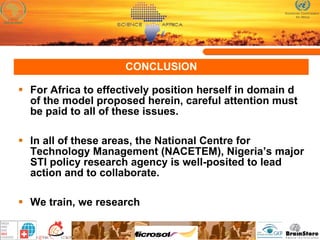CONCLUSION For Africa to effectively position herself in domain d of the model proposed herein, careful attention must be paid to all of these issues. In all of these areas, the National Centre for Technology Management (NACETEM), Nigeria’s major STI policy research agency is well-posited to lead action and to collaborate.  We train, we research 