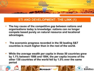 STI AND DEVELOPMENT: THE LINK (1) The key cause of the competitive gap between nations and organisations today is knowledge: nations can no longer compete based purely on natural resource and locational advantages.  The economic progress recorded in the 50 leading S&T countries is much higher than in the rest of the world.  While the average wealth per capita in these 50 countries grew by 1.1% between 1986 and 1994, the per capita income of the other 130 countries of the world fell by 1.5% over the same period  