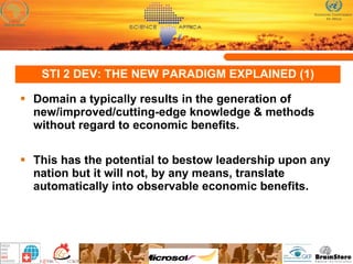 STI 2 DEV: THE NEW PARADIGM EXPLAINED (1) Domain a typically results in the generation of new/improved/cutting-edge knowledge & methods without regard to economic benefits.  This has the potential to bestow leadership upon any nation but it will not, by any means, translate automatically into observable economic benefits. 
