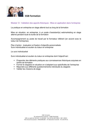 EGB Formation
Module 12 : Validation des apports théoriques : Mise en application dans l’entreprise
La pratique en entreprise en stage alterné tout au long de la formation
Mise en situation, en entreprise, à un poste d’assistant(e) webmarketing en stage
alterné pendant toute la durée de la formation
Accompagnement au poste de travail par le formateur référent (en accord avec le
tuteur de l’entreprise).
Plan d’action : évaluation et fixation d’objectifs personnalisés
Suivi individualisé et soutien du tuteur en entreprise
Le suivi individualisé
Suivi individualisé et soutien du tuteur en entreprise dont l’objectif est :
D’apporter des éléments pratiques aux connaissances théoriques acquises en
centre de formation
Former le stagiaire en situation en s’adaptant aux spécificités de l’entreprise
Répondre aux différents questionnements individuels du stagiaire
Valider les missions de stage

EGB- Formation
76, boulevard Pierre Sémard – 31000 TOULOUSE
SARL au capital de 7622,45 € - RC 84 B265 – Siret 329 461 867 00015 – NAF : 8559 A
TVA intracommunautaire : FR39329461867 – N° déclaration d’activité : 73 31 00 479 31

 